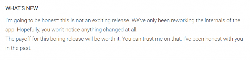 I'm going to be honest: this is not an exciting release. We've only been reworking the internals of the app. Hopefully, you won't notice anything changed at all. The payoff for this boring release will be worth it. You can trust me on that. I've been honest with you in the past.